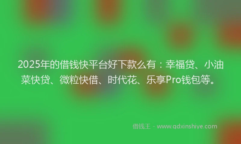 2025年的借钱快平台好下款么有：幸福贷、小油菜快贷、微粒快借、时代花、乐享Pro钱包等。