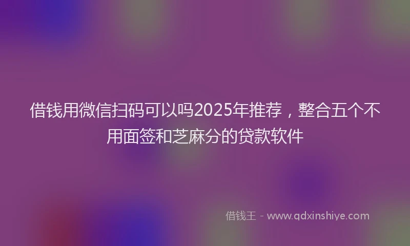 借钱用微信扫码可以吗2025年推荐，整合五个不用面签和芝麻分的贷款软件