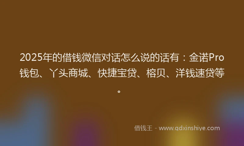 2025年的借钱微信对话怎么说的话有:金诺Pro钱包、丫头商城、快捷宝贷、榕贝、洋钱速贷等。