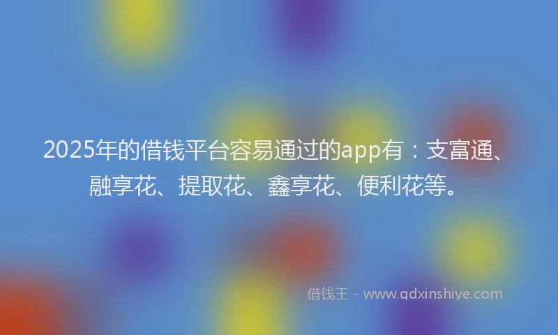 2025年的借钱平台容易通过的app有：支富通、融享花、提取花、鑫享花、便利花等。