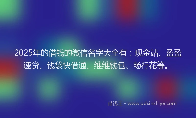 2025年的借钱的微信名字大全有：现金站、盈盈速贷、钱袋快借通、维维钱包、畅行花等。