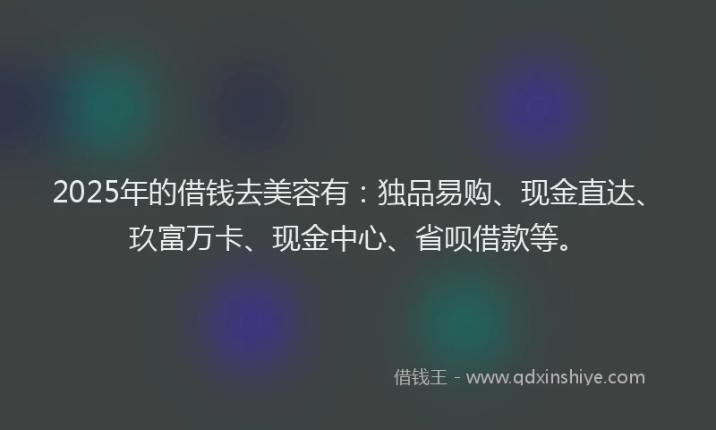 2025年的借钱去美容有：独品易购、现金直达、玖富万卡、现金中心、省呗借款等。