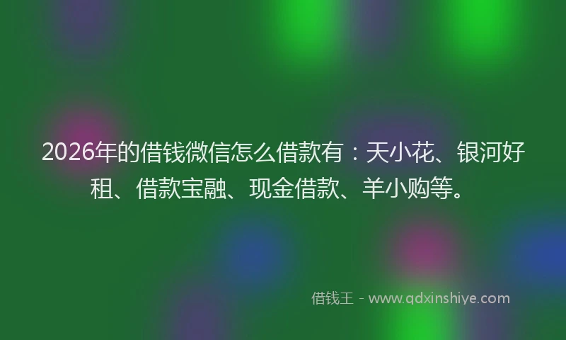 2026年的借钱微信怎么借款有：天小花、银河好租、借款宝融、现金借款、羊小购等。