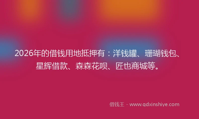 2026年的借钱用地抵押有：洋钱罐、珊瑚钱包、星辉借款、森森花呗、匠也商城等。