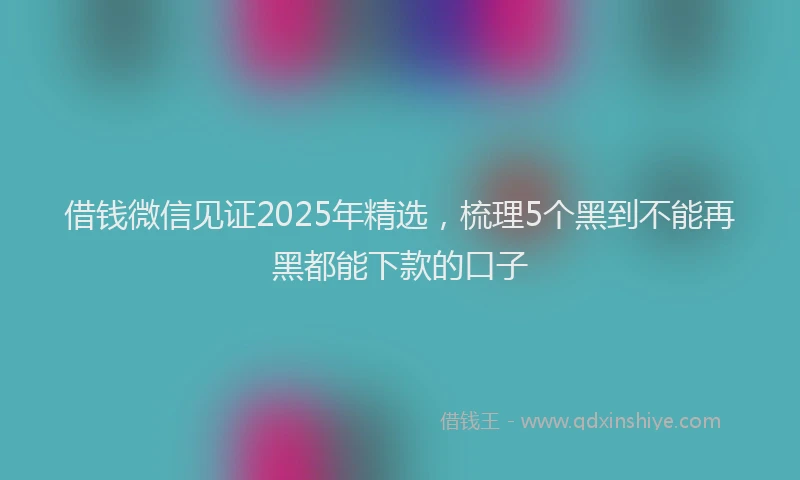 借钱微信见证2025年精选，梳理5个黑到不能再黑都能下款的口子