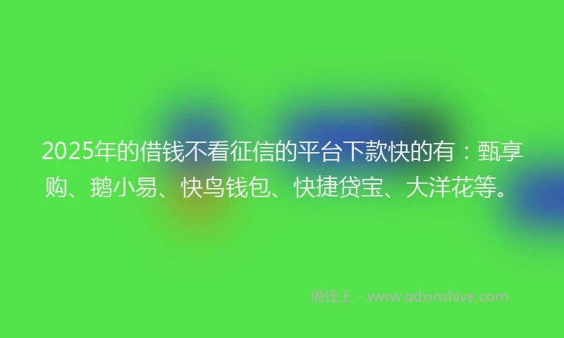 2025年的借钱不看征信的平台下款快的有：甄享购、鹅小易、快鸟钱包、快捷贷宝、大洋花等。