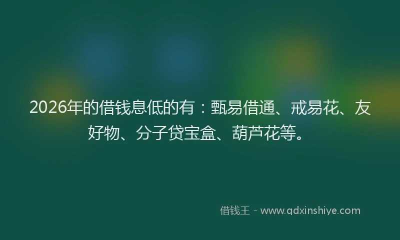 2026年的借钱息低的有：甄易借通、戒易花、友好物、分子贷宝盒、葫芦花等。