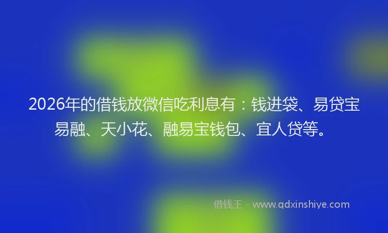 2026年的借钱放微信吃利息有：钱进袋、易贷宝易融、天小花、融易宝钱包、宜人贷等。