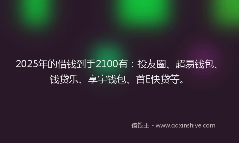 2025年的借钱到手2100有：投友圈、超易钱包、钱贷乐、享宇钱包、首E快贷等。
