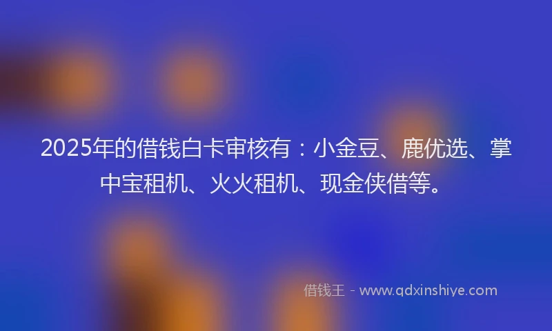 2025年的借钱白卡审核有：小金豆、鹿优选、掌中宝租机、火火租机、现金侠借等。