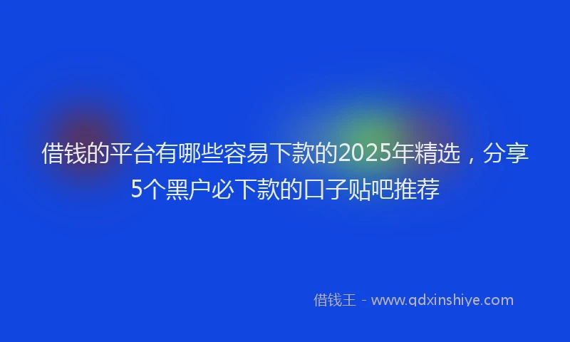 借钱的平台有哪些容易下款的2025年精选，分享5个黑户必下款的口子贴吧推荐