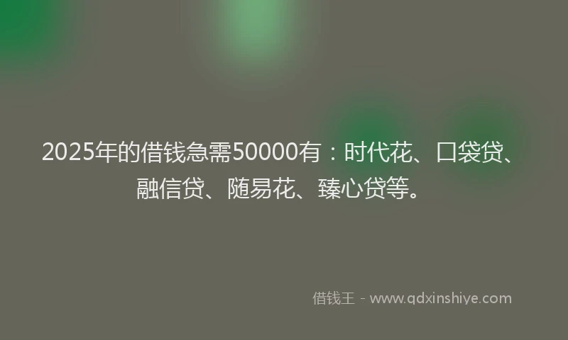 2025年的借钱急需50000有:时代花、口袋贷、融信贷、随易花、臻心贷等。