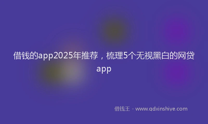 借钱的app2025年推荐，梳理5个无视黑白的网贷app