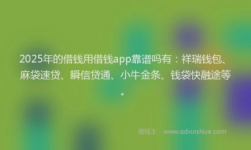 2025年的借钱用借钱app靠谱吗有：祥瑞钱包、麻袋速贷、瞬信贷通、小牛金条、钱袋快融途等。