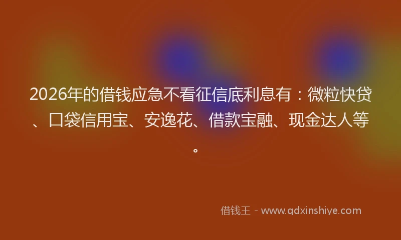 2026年的借钱应急不看征信底利息有：微粒快贷、口袋信用宝、安逸花、借款宝融、现金达人等。