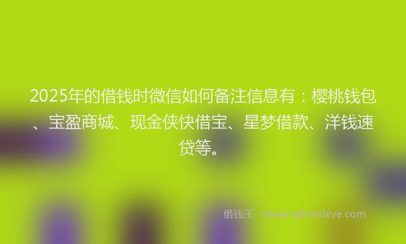 2025年的借钱时微信如何备注信息有：樱桃钱包、宝盈商城、现金侠快借宝、星梦借款、洋钱速贷等。