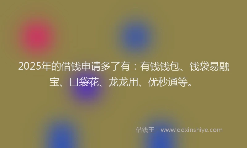 2025年的借钱申请多了有：有钱钱包、钱袋易融宝、口袋花、龙龙用、优秒通等。