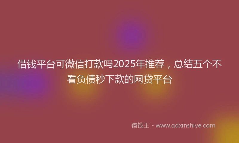 借钱平台可微信打款吗2025年推荐，总结五个不看负债秒下款的网贷平台