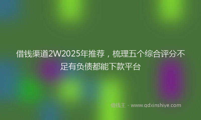 借钱渠道2W2025年推荐，梳理五个综合评分不足有负债都能下款平台