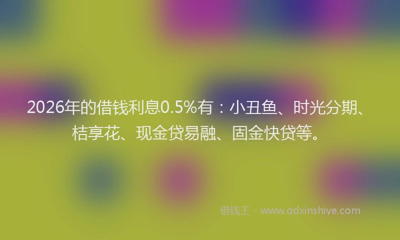 2026年的借钱利息0.5%有：小丑鱼、时光分期、桔享花、现金贷易融、固金快贷等。