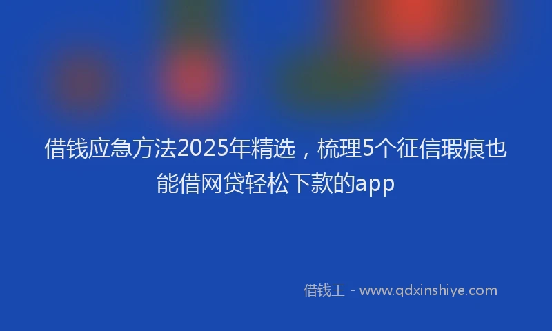 借钱应急方法2025年精选,梳理5个征信瑕疵也能借网贷轻松下款的app