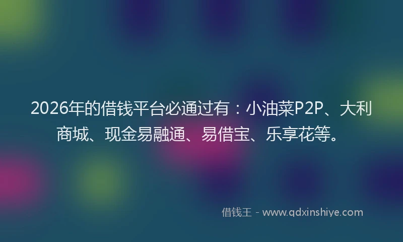 2026年的借钱平台必通过有:小油菜P2P、大利商城、现金易融通、易借宝、乐享花等。