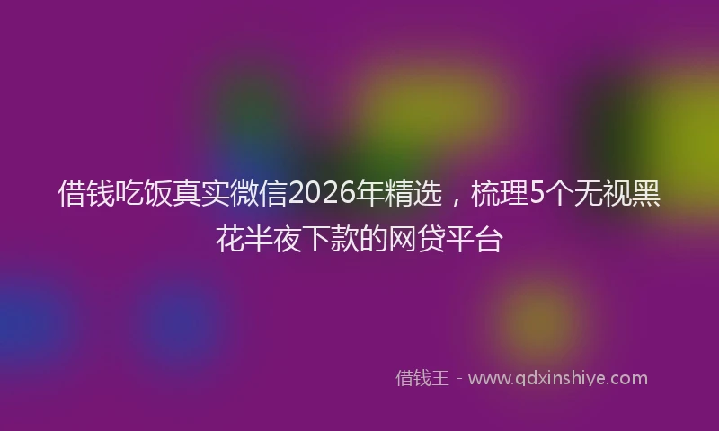 借钱吃饭真实微信2026年精选,梳理5个无视黑花半夜下款的网贷平台