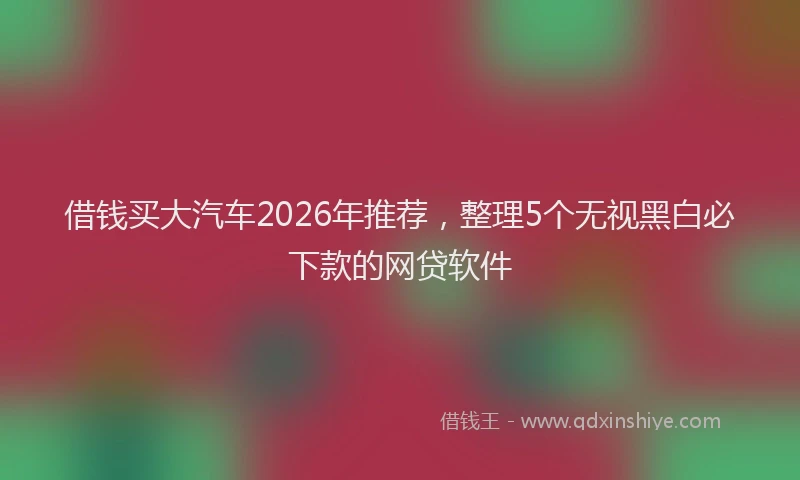 借钱买大汽车2026年推荐，整理5个无视黑白必下款的网贷软件