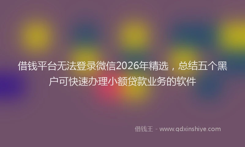 借钱平台无法登录微信2026年精选，总结五个黑户可快速办理小额贷款业务的软件