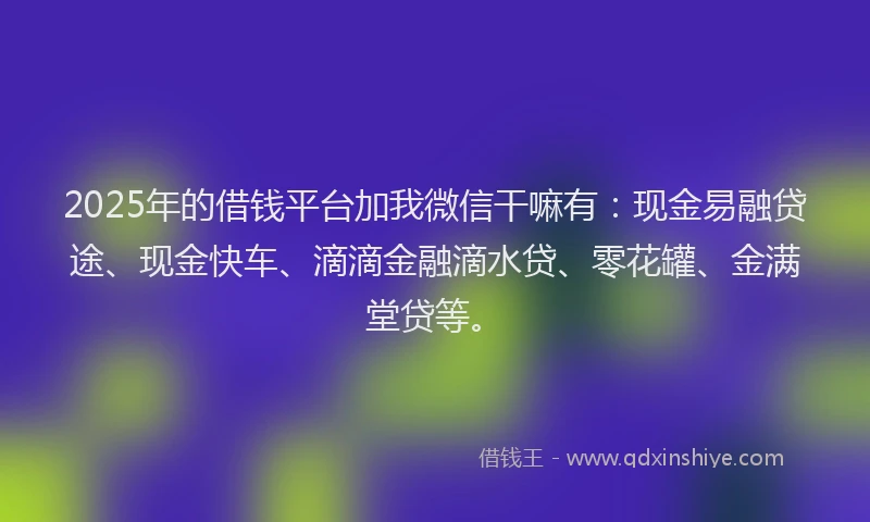 2025年的借钱平台加我微信干嘛有：现金易融贷途、现金快车、滴滴金融滴水贷、零花罐、金满堂贷等。