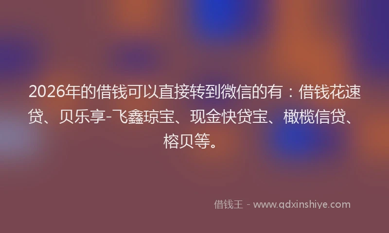 2026年的借钱可以直接转到微信的有：借钱花速贷、贝乐享-飞鑫琼宝、现金快贷宝、橄榄信贷、榕贝等。