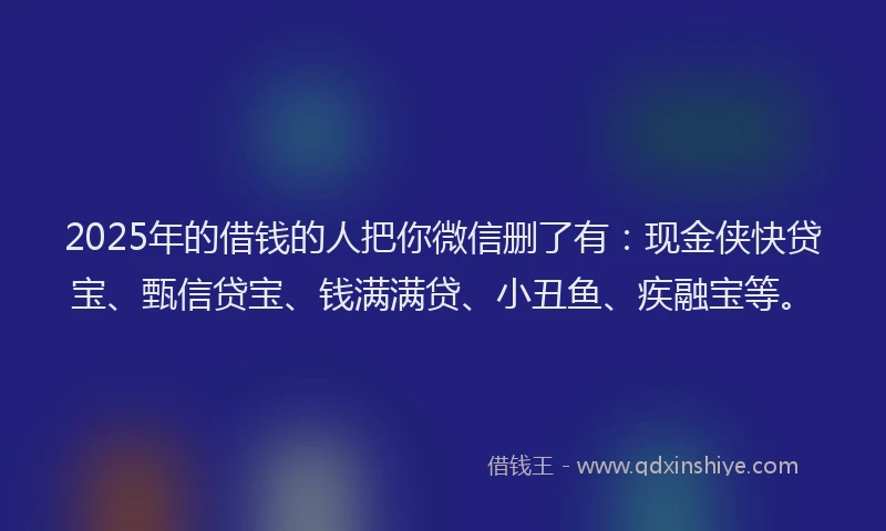 2025年的借钱的人把你微信删了有：现金侠快贷宝、甄信贷宝、钱满满贷、小丑鱼、疾融宝等。