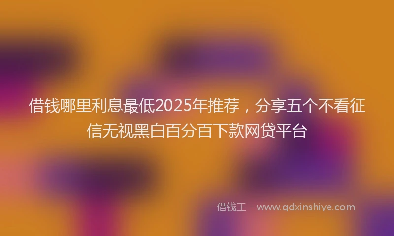 借钱哪里利息最低2025年推荐,分享五个不看征信无视黑白百分百下款网贷平台