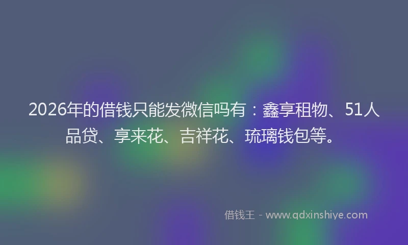 2026年的借钱只能发微信吗有:鑫享租物、51人品贷、享来花、吉祥花、琉璃钱包等。