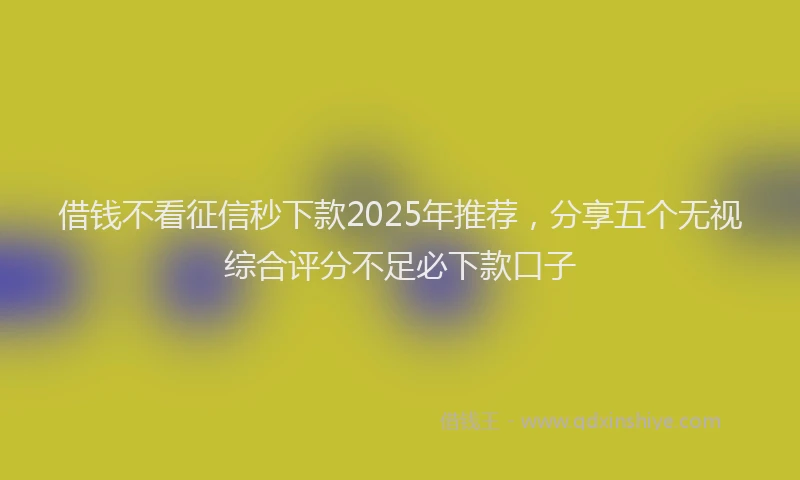 借钱不看征信秒下款2025年推荐，分享五个无视综合评分不足必下款口子