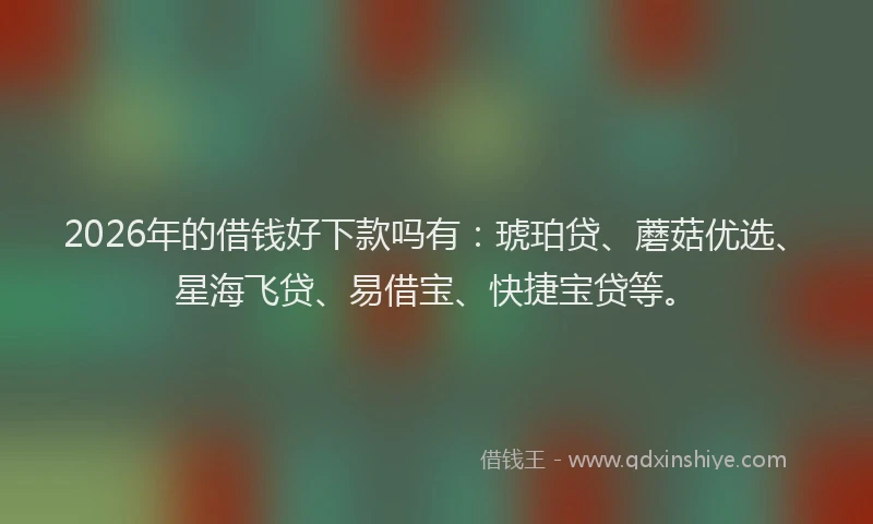 2026年的借钱好下款吗有：琥珀贷、蘑菇优选、星海飞贷、易借宝、快捷宝贷等。