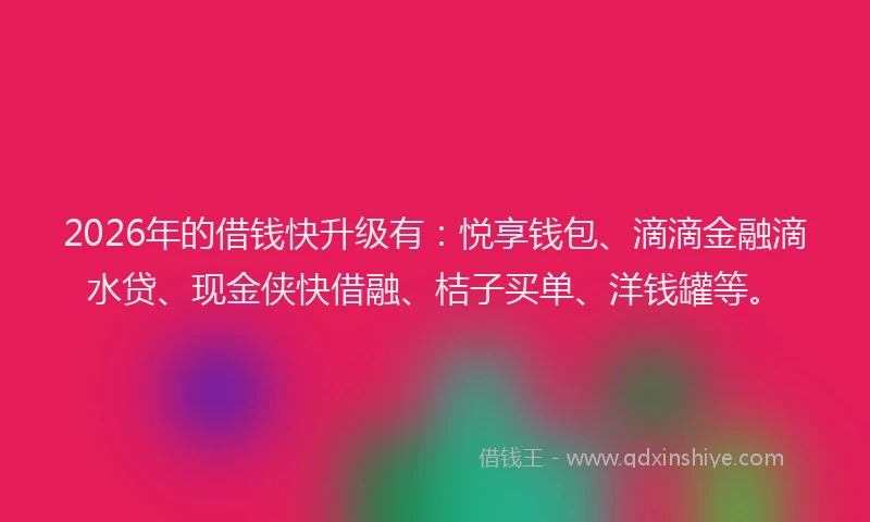 2026年的借钱快升级有：悦享钱包、滴滴金融滴水贷、现金侠快借融、桔子买单、洋钱罐等。