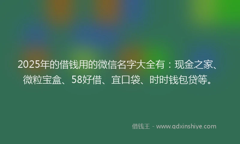 2025年的借钱用的微信名字大全有：现金之家、微粒宝盒、58好借、宜口袋、时时钱包贷等。