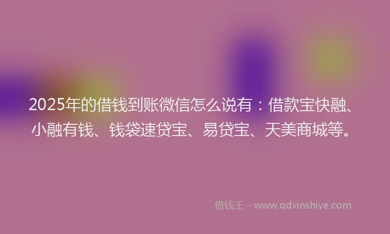 2025年的借钱到账微信怎么说有：借款宝快融、小融有钱、钱袋速贷宝、易贷宝、天美商城等。