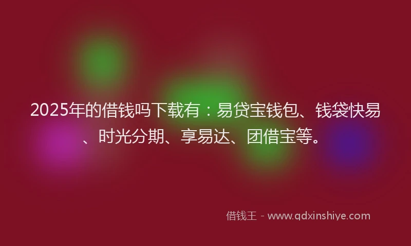 2025年的借钱吗下载有：易贷宝钱包、钱袋快易、时光分期、享易达、团借宝等。