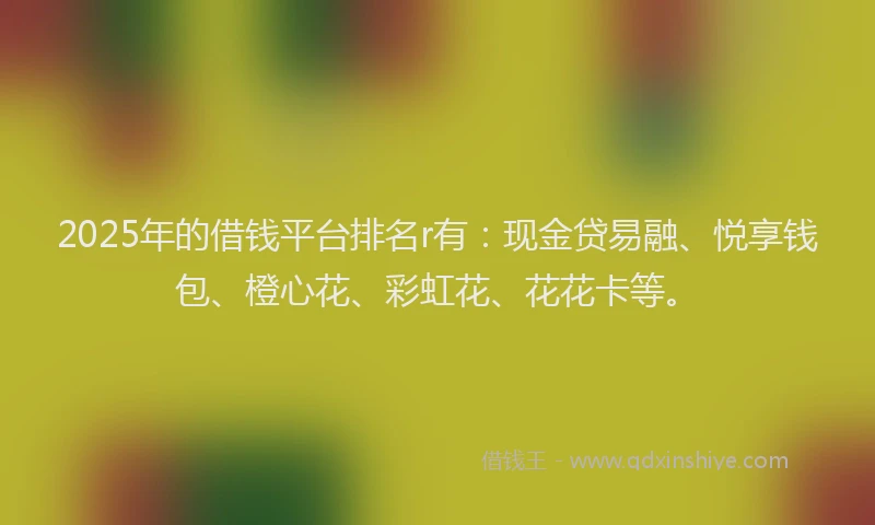 2025年的借钱平台排名r有：现金贷易融、悦享钱包、橙心花、彩虹花、花花卡等。