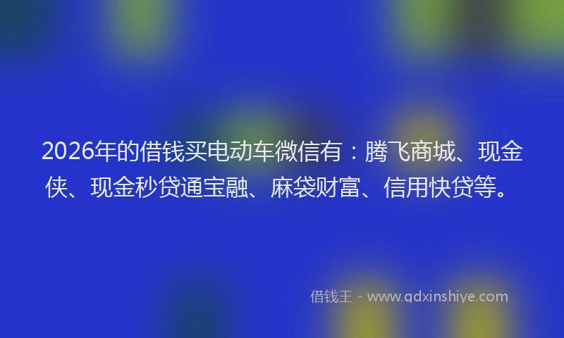 2026年的借钱买电动车微信有：腾飞商城、现金侠、现金秒贷通宝融、麻袋财富、信用快贷等。