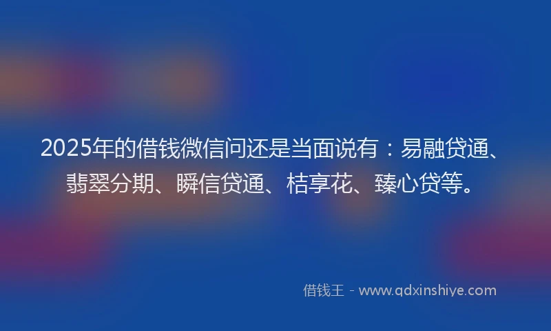 2025年的借钱微信问还是当面说有：易融贷通、翡翠分期、瞬信贷通、桔享花、臻心贷等。