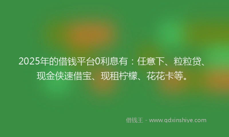 2025年的借钱平台0利息有：任意下、粒粒贷、现金侠速借宝、现租柠檬、花花卡等。