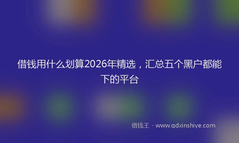 借钱用什么划算2026年精选，汇总五个黑户都能下的平台