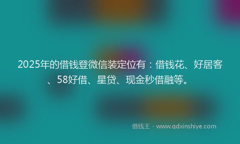 2025年的借钱登微信装定位有：借钱花、好居客、58好借、星贷、现金秒借融等。
