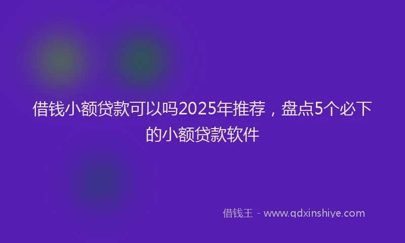 借钱小额贷款可以吗2025年推荐，盘点5个必下的小额贷款软件