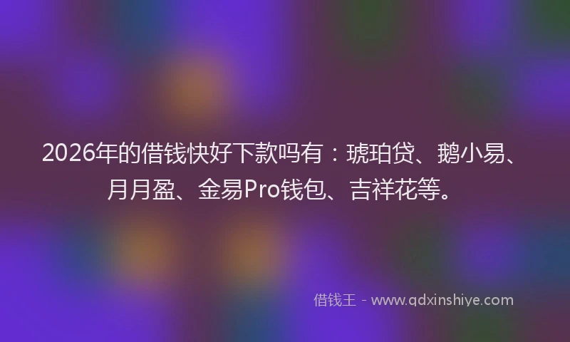 2026年的借钱快好下款吗有：琥珀贷、鹅小易、月月盈、金易Pro钱包、吉祥花等。