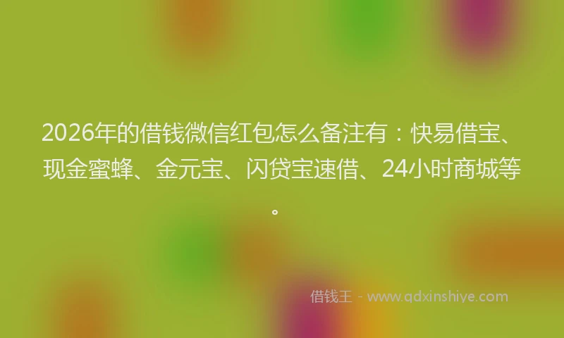 2026年的借钱微信红包怎么备注有：快易借宝、现金蜜蜂、金元宝、闪贷宝速借、24小时商城等。