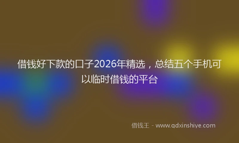 借钱好下款的口子2026年精选，总结五个手机可以临时借钱的平台